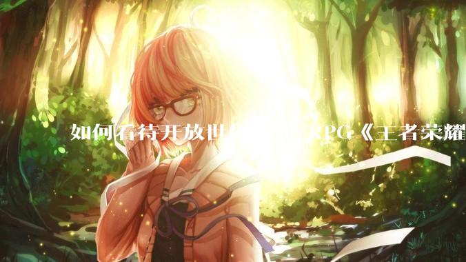 如何看待开放世界动作 RPG《王者荣耀世界》已开启预约，***登陆 PC 和移动端？